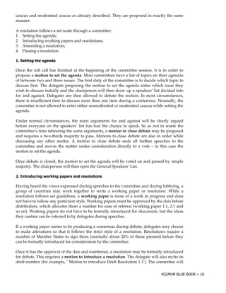 caucus and moderated caucus as already described. They are proposed in exactly the same
manner.

A resolution follows a set route through a committee:
1. Setting the agenda;
2. Introducing working papers and resolutions;
3. Amending a resolution;
4. Passing a resolution.

#

Once the roll call has finished at the beginning of the committee session, it is in order to
propose a motion to set the agenda. Most committees have a list of topics on their agendas
of between two and three issues. The first duty of the committee is to decide which topic to
discuss first. The delegate proposing the motion to set the agenda states which issue they
wish to discuss initially and the chairperson will then draw up a speakers’ list divided into
for and against. Delegates are then allowed to debate the motion. In most circumstances,
there is insufficient time to discuss more than one item during a conference. Normally, the
committee is not allowed to enter either unmoderated or moderated caucus while setting the
agenda.

Under normal circumstances, the main arguments for and against will be clearly argued
before everyone on the speakers’ list has had the chance to speak. So as not to waste the
committee’s time rehearing the same arguments, a motion to close debate may be proposed
and requires a two-thirds majority to pass. Motions to close debate are also in order while
discussing any other matter. A motion to close debate ends all further speeches to the
committee and moves the matter under consideration directly to a vote – in this case the
motion to set the agenda.

Once debate is closed, the motion to set the agenda will be voted on and passed by simple
majority. The chairperson will then open the General Speakers’ List.

% $                     ""

Having heard the views expressed during speeches to the committee and during lobbying, a
group of countries may work together to write a working paper or resolution. While a
resolution follows set guidelines, a working paper is more of a work in progress and does
not have to follow any particular style. Working papers must be approved by the dais before
distribution, which allocates them a number for ease of referral (working paper 1.1, 2.1 and
so on). Working papers do not have to be formally introduced for discussion, but the ideas
they contain can be referred to by delegates during speeches.

If a working paper seems to be producing a consensus during debate, delegates may choose
to make alterations so that it follows the strict style of a resolution. Resolutions require a
number of Member States to sign them (normally about 20% of those present) before they
can be formally introduced for consideration by the committee.

Once it has the approval of the dais and numbered, a resolution may be formally introduced
for debate. This requires a motion to introduce a resolution. The delegate will also recite its
draft number (for example, ‘ Motion to introduce Draft Resolution 1.1’). The committee will
 