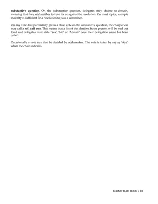 substantive question. On the substantive question, delegates may choose to abstain,
meaning that they wish neither to vote for or against the resolution. On most topics, a simple
majority is sufficient for a resolution to pass a committee.

On any vote, but particularly given a close vote on the substantive question, the chairperson
may call a roll call vote. This means that a list of the Member States present will be read out
loud and delegates must state ‘Yes’, ‘No’ or ‘Abstain’ once their delegation name has been
called.

Occasionally a vote may also be decided by acclamation. The vote is taken by saying ‘Aye’
when the chair indicates.
 