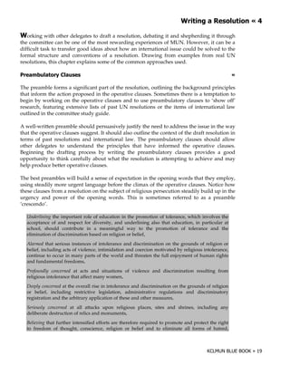+               '              !*

+orking with other delegates to draft a resolution, debating it and shepherding it through
the committee can be one of the most rewarding experiences of MUN. However, it can be a
difficult task to transfer good ideas about how an international issue could be solved to the
formal structure and conventions of a resolution. Drawing from examples from real UN
resolutions, this chapter explains some of the common approaches used.

)                                                                                                        !

The preamble forms a significant part of the resolution, outlining the background principles
that inform the action proposed in the operative clauses. Sometimes there is a temptation to
begin by working on the operative clauses and to use preambulatory clauses to ‘show off’
research, featuring extensive lists of past UN resolutions or the items of international law
outlined in the committee study guide.

A well-written preamble should persuasively justify the need to address the issue in the way
that the operative clauses suggest. It should also outline the context of the draft resolution in
terms of past resolutions and international law. The preambulatory clauses should allow
other delegates to understand the principles that have informed the operative clauses.
Beginning the drafting process by writing the preambulatory clauses provides a good
opportunity to think carefully about what the resolution is attempting to achieve and may
help produce better operative clauses.

The best preambles will build a sense of expectation in the opening words that they employ,
using steadily more urgent language before the climax of the operative clauses. Notice how
these clauses from a resolution on the subject of religious persecution steadily build up in the
urgency and power of the opening words. This is sometimes referred to as a preamble
‘crescendo’.

    Underlining the important role of education in the promotion of tolerance, which involves the
    acceptance of and respect for diversity, and underlining also that education, in particular at
    school, should contribute in a meaningful way to the promotion of tolerance and the
    elimination of discrimination based on religion or belief,
    Alarmed that serious instances of intolerance and discrimination on the grounds of religion or
    belief, including acts of violence, intimidation and coercion motivated by religious intolerance,
    continue to occur in many parts of the world and threaten the full enjoyment of human rights
    and fundamental freedoms,
    Profoundly concerned at acts and situations of violence and discrimination resulting from
    religious intolerance that affect many women,
    Deeply concerned at the overall rise in intolerance and discrimination on the grounds of religion
    or belief, including restrictive legislation, administrative regulations and discriminatory
    registration and the arbitrary application of these and other measures,
    Seriously concerned at all attacks upon religious places, sites and shrines, including any
    deliberate destruction of relics and monuments,
    Believing that further intensified efforts are therefore required to promote and protect the right
    to freedom of thought, conscience, religion or belief and to eliminate all forms of hatred,
 