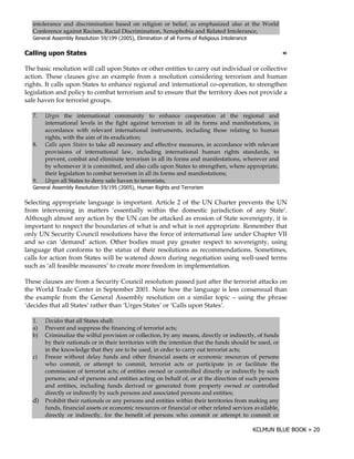 intolerance and discrimination based on religion or belief, as emphasized also at the World
   Conference against Racism, Racial Discrimination, Xenophobia and Related Intolerance,
   9     ! " '+ 0 "! #
          %" ! $ #()            B    >     @ !
                                           A '      ( # ! #'" & ! # " (!
                                                     # &!1   #0    )=#

           "                                                                                              !

The basic resolution will call upon States or other entities to carry out individual or collective
action. These clauses give an example from a resolution considering terrorism and human
rights. It calls upon States to enhance regional and international co-operation, to strengthen
legislation and policy to combat terrorism and to ensure that the territory does not provide a
safe haven for terrorist groups.

   7.   Urges the international community to enhance cooperation at the regional and
        international levels in the fight against terrorism in all its forms and manifestations, in
        accordance with relevant international instruments, including those relating to human
        rights, with the aim of its eradication;
   8.   Calls upon States to take all necessary and effective measures, in accordance with relevant
        provisions of international law, including international human rights standards, to
        prevent, combat and eliminate terrorism in all its forms and manifestations, wherever and
        by whomever it is committed, and also calls upon States to strengthen, where appropriate,
        their legislation to combat terrorism in all its forms and manifestations;
   9.   Urges all States to deny safe haven to terrorists;
   9     ! " '+ 0 "! #
          %" ! $ #()            B    >     @ )
                                           A '      0 -"
                                                       (       5 #"
                                                                  '

Selecting appropriate language is important. Article 2 of the UN Charter prevents the UN
from intervening in matters ‘essentially within the domestic jurisdiction of any State’.
Although almost any action by the UN can be attacked as erosion of State sovereignty, it is
important to respect the boundaries of what is and what is not appropriate. Remember that
only UN Security Council resolutions have the force of international law under Chapter VII
and so can ‘demand’ action. Other bodies must pay greater respect to sovereignty, using
language that conforms to the status of their resolutions as recommendations. Sometimes,
calls for action from States will be watered down during negotiation using well-used terms
such as ‘all feasible measures’ to create more freedom in implementation.

These clauses are from a Security Council resolution passed just after the terrorist attacks on
the World Trade Center in September 2001. Note how the language is less consensual than
the example from the General Assembly resolution on a similar topic – using the phrase
‘decides that all States’ rather than ‘Urges States’ or ‘Calls upon States’.

   1.   Decides that all States shall:
   a)   Prevent and suppress the financing of terrorist acts;
   b)   Criminalize the wilful provision or collection, by any means, directly or indirectly, of funds
        by their nationals or in their territories with the intention that the funds should be used, or
        in the knowledge that they are to be used, in order to carry out terrorist acts;
   c)   Freeze without delay funds and other financial assets or economic resources of persons
        who commit, or attempt to commit, terrorist acts or participate in or facilitate the
        commission of terrorist acts; of entities owned or controlled directly or indirectly by such
        persons; and of persons and entities acting on behalf of, or at the direction of such persons
        and entities, including funds derived or generated from property owned or controlled
        directly or indirectly by such persons and associated persons and entities;
   d)   Prohibit their nationals or any persons and entities within their territories from making any
        funds, financial assets or economic resources or financial or other related services available,
        directly or indirectly, for the benefit of persons who commit or attempt to commit or
 