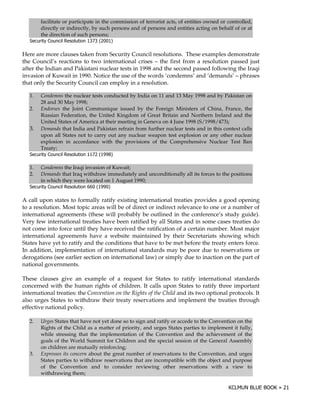 facilitate or participate in the commission of terrorist acts, of entities owned or controlled,
        directly or indirectly, by such persons and of persons and entities acting on behalf of or at
        the direction of such persons;
   3 ) ( # ! "! #
       $ ) 0 #(
              )                   >    @

Here are more clauses taken from Security Council resolutions. These examples demonstrate
the Council’s reactions to two international crises – the first from a resolution passed just
after the Indian and Pakistani nuclear tests in 1998 and the second passed following the Iraqi
invasion of Kuwait in 1990. Notice the use of the words ‘condemns’ and ‘demands’ – phrases
that only the Security Council can employ in a resolution.

   1.   Condemns the nuclear tests conducted by India on 11 and 13 May 1998 and by Pakistan on
        28 and 30 May 1998;
   2.   Endorses the Joint Communique issued by the Foreign Ministers of China, France, the
        Russian Federation, the United Kingdom of Great Britain and Northern Ireland and the
        United States of America at their meeting in Geneva on 4 June 1998 (S/1998/473);
   3.   Demands that India and Pakistan refrain from further nuclear tests and in this context calls
        upon all States not to carry out any nuclear weapon test explosion or any other nuclear
        explosion in accordance with the provisions of the Comprehensive Nuclear Test Ban
        Treaty;
   3 ) ( # ! "! #
       $ ) 0 #(
              )                   >    @

   1.   Condemns the Iraqi invasion of Kuwait;
   2.   Demands that Iraq withdraw immediately and unconditionally all its forces to the positions
        in which they were located on 1 August 1990;
   3 ) ( # ! "! #
       $ ) 0 #(
              )                  >    @

A call upon states to formally ratify existing international treaties provides a good opening
to a resolution. Most topic areas will be of direct or indirect relevance to one or a number of
international agreements (these will probably be outlined in the conference’s study guide).
Very few international treaties have been ratified by all States and in some cases treaties do
not come into force until they have received the ratification of a certain number. Most major
international agreements have a website maintained by their Secretariats showing which
States have yet to ratify and the conditions that have to be met before the treaty enters force.
In addition, implementation of international standards may be poor due to reservations or
derogations (see earlier section on international law) or simply due to inaction on the part of
national governments.

These clauses give an example of a request for States to ratify international standards
concerned with the human rights of children. It calls upon States to ratify three important
international treaties: the Convention on the Rights of the Child and its two optional protocols. It
also urges States to withdraw their treaty reservations and implement the treaties through
effective national policy.

   2.   Urges States that have not yet done so to sign and ratify or accede to the Convention on the
        Rights of the Child as a matter of priority, and urges States parties to implement it fully,
        while stressing that the implementation of the Convention and the achievement of the
        goals of the World Summit for Children and the special session of the General Assembly
        on children are mutually reinforcing;
   3.   Expresses its concern about the great number of reservations to the Convention, and urges
        States parties to withdraw reservations that are incompatible with the object and purpose
        of the Convention and to consider reviewing other reservations with a view to
        withdrawing them;
 