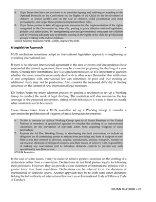 4.  Urges States that have not yet done so to consider signing and ratifying or acceding to the
      Optional Protocols to the Convention on the Rights of the Child on the involvement of
      children in armed conflict and on the sale of children, child prostitution and child
      pornography, and urges States parties to implement them fully;
    ; Urges States parties to take all appropriate measures for the implementation of the rights
      recognised in the Convention by, inter alia, putting in place effective national legislation,
      policies and action plans, by strengthening relevant governmental structures for children
      and by ensuring adequate and systematic training in the rights of the child for professional
      groups working with and for children;
  9      ! " '+ 0 "! #
          %" ! $ #()           B    >    @0 -" &- -!
                                         A   (# (

            6    ""                                                                                   !

MUN resolutions sometimes adopt an international legislative approach, strengthening or
extending international law.

If there is no relevant international agreement in the area or events and circumstances have
superseded the current agreement, there may be a case for proposing the drafting of a new
treaty. Creating new international law is a significant measure, so it is important to question
whether the issue cannot be more easily dealt with in other ways. Remember that ratification
of and compliance with international law can sometimes be poor and that creating an
additional treaty may not be productive. Also consider the increased difficulty in finding
consensus on the content of new international legal measures.

UN bodies begin the treaty adoption process by passing a resolution to set up a Working
Group to conduct the work of legal drafting. The resolution will also summarise the key
coverage of the proposed convention, stating which behaviours it wants to limit or exactly
what constraints are to be created.

These clauses taken from a MUN resolution set up a Working Group to consider a
convention the proliferation of weapons of mass destruction to terrorists:

  6.   Decides to convene an Ad-hoc Working Group open to all States Members of the United
       Nations or members of specialized agencies to consider the drafting of an international
       convention on the prevention of non-state actors from acquiring weapons of mass
       destruction;
  7.   Requests the Ad Hoc Working Group, in developing the draft convention, to include an
       obligation on all contracting parties to refrain from providing any form of support to non-
       State actors that attempt to develop, acquire, manufacture, possess, transport, transfer or
       use nuclear, chemical or biological weapons and their means of delivery with no possibility
       of making any reservations and to introduce domestic controls to prevent any such
       operations by non-State actors;
           0 "! #
             #(
              )

In the case of some issues, it may be easier to achieve greater consensus on the drafting of a
declaration rather than a convention. Declarations do not bind parties legally to following
their provisions. However, they do provide a clear statement of international opinion with a
greater force than basic resolutions. Declarations can be referred to in the decisions of
international or domestic courts. Another approach may be to draft some other document
lacking the full authority of international law such as an International Code of Ethics or Code
of Conduct.
 