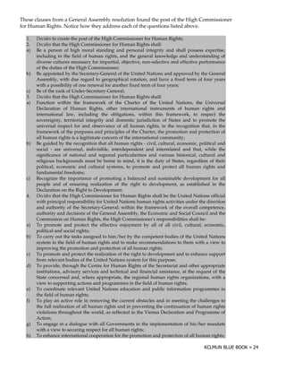 These clauses from a General Assembly resolution found the post of the High Commissioner
for Human Rights. Notice how they address each of the questions listed above.

  1.   Decides to create the post of the High Commissioner for Human Rights;
  2.   Decides that the High Commissioner for Human Rights shall:
  a)   Be a person of high moral standing and personal integrity and shall possess expertise,
       including in the field of human rights, and the general knowledge and understanding of
       diverse cultures necessary for impartial, objective, non-selective and effective performance
       of the duties of the High Commissioner;
  b)   Be appointed by the Secretary-General of the United Nations and approved by the General
       Assembly, with due regard to geographical rotation, and have a fixed term of four years
       with a possibility of one renewal for another fixed term of four years;
  c)   Be of the rank of Under-Secretary-General;
  3.   Decides that the High Commissioner for Human Rights shall:
  a)   Function within the framework of the Charter of the United Nations, the Universal
       Declaration of Human Rights, other international instruments of human rights and
       international law, including the obligations, within this framework, to respect the
       sovereignty, territorial integrity and domestic jurisdiction of States and to promote the
       universal respect for and observance of all human rights, in the recognition that, in the
       framework of the purposes and principles of the Charter, the promotion and protection of
       all human rights is a legitimate concern of the international community;
  b)   Be guided by the recognition that all human rights - civil, cultural, economic, political and
       social - are universal, indivisible, interdependent and interrelated and that, while the
       significance of national and regional particularities and various historical, cultural and
       religious backgrounds must be borne in mind, it is the duty of States, regardless of their
       political, economic and cultural systems, to promote and protect all human rights and
       fundamental freedoms;
  c)   Recognize the importance of promoting a balanced and sustainable development for all
       people and of ensuring realization of the right to development, as established in the
       Declaration on the Right to Development;
  4.   Decides that the High Commissioner for Human Rights shall be the United Nations official
       with principal responsibility for United Nations human rights activities under the direction
       and authority of the Secretary-General; within the framework of the overall competence,
       authority and decisions of the General Assembly, the Economic and Social Council and the
       Commission on Human Rights, the High Commissioner' responsibilities shall be:
                                                                 s
  a)   To promote and protect the effective enjoyment by all of all civil, cultural, economic,
       political and social rights;
  b)   To carry out the tasks assigned to him/her by the competent bodies of the United Nations
       system in the field of human rights and to make recommendations to them with a view to
       improving the promotion and protection of all human rights;
  c)   To promote and protect the realization of the right to development and to enhance support
       from relevant bodies of the United Nations system for this purpose;
  d)   To provide, through the Centre for Human Rights of the Secretariat and other appropriate
       institutions, advisory services and technical and financial assistance, at the request of the
       State concerned and, where appropriate, the regional human rights organizations, with a
       view to supporting actions and programmes in the field of human rights;
  e)   To coordinate relevant United Nations education and public information programmes in
       the field of human rights;
  f)   To play an active role in removing the current obstacles and in meeting the challenges to
       the full realization of all human rights and in preventing the continuation of human rights
       violations throughout the world, as reflected in the Vienna Declaration and Programme of
       Action;
  g)   To engage in a dialogue with all Governments in the implementation of his/her mandate
       with a view to securing respect for all human rights;
  h)   To enhance international cooperation for the promotion and protection of all human rights;
 