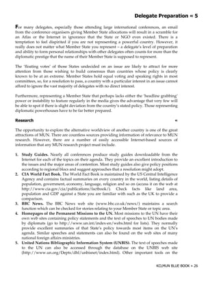 .             ) "            !-

  or many delegates, especially those attending large international conferences, an email
from the conference organisers giving Member State allocations will result in a scramble for
an Atlas or the Internet in ignorance that the State or NGO even existed. There is a
temptation to feel dispirited if you are not representing a powerful country. However, it
really does not matter what Member State you represent – a delegate’s level of preparation
and ability to form personal relationships with other delegates often counts for more than the
diplomatic prestige that the name of their Member State is supposed to represent.

The ‘floating votes’ of those States undecided on an issue are likely to attract for more
attention from those wishing to build consensus than countries whose policy is clearly
known to be at an extreme. Member States hold equal voting and speaking rights in most
committees, so, for a resolution to pass, a country with a particular interest in an issue cannot
afford to ignore the vast majority of delegates with no direct interest.

Furthermore, representing a Member State that perhaps lacks either the ‘headline grabbing’
power or instability to feature regularly in the media gives the advantage that very few will
be able to spot if there is slight deviation from the country’s stated policy. Those representing
diplomatic powerhouses have to be far better prepared.

'                                                                                              !

The opportunity to explore the alternative worldview of another country is one of the great
attractions of MUN. There are countless sources providing information of relevance to MUN
research. However, there are a number of easily accessible Internet-based sources of
information that any MUN research project must include.

1. Study Guides. Nearly all conferences produce study guides downloadable from the
   Internet for each of the topics on their agenda. They provide an excellent introduction to
   the issues and the major areas of contention. Most study guides also give policy positions
   according to regional blocs and suggest approaches that a resolution might adopt.
2. CIA World Fact Book. The World Fact Book is maintained by the US Central Intelligence
   Agency and contains factual summaries on every country in the world, listing details of
   population, government, economy, language, religion and so on (access it on the web at
   http://www.cia.gov/cia/publications/factbook/). Check facts like land area,
   population and GDP against a State you are familiar with such as the UK to provide a
   comparison.
3. BBC News. The BBC News web site (www.bbc.co.uk/news/) maintains a search
   function which can be checked for stories relating to your Member State or topic area.
4. Homepages of the Permanent Missions to the UN. Most missions to the UN have their
   own web sites containing policy statements and the text of speeches to UN bodies made
   by diplomats (go to http://www.un.int/index-en/webs.html for lists). They normally
   provide excellent summaries of that State’s policy towards most items on the UN’s
   agenda. Similar speeches and statements can also be found on the web sites of many
   national foreign affairs ministries.
5. United Nations Bibliographic Information System (UNBIS). The text of speeches made
   to the UN can also be accessed through the database on the UNBIS web site
   (http://www.un.org/Depts/dhl/unbisnet/index.html). Other important tools on the
 