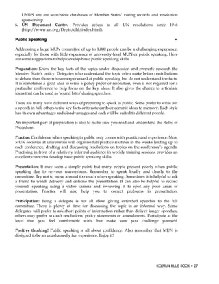 UNBIS site are searchable databases of Member States’ voting records and resolution
   sponsorship.
6. UN Document Centre. Provides access to all UN resolutions since 1946
   (http://www.un.org/Depts/dhl/index.html).

)        "                                                                                  !

Addressing a large MUN committee of up to 1,000 people can be a challenging experience,
especially for those with little experience of university-level MUN or public speaking. Here
are some suggestions to help develop basic public speaking skills.

Preparation: Know the key facts of the topics under discussion and properly research the
Member State’s policy. Delegates who understand the topic often make better contributions
to debate than those who are experienced at public speaking but do not understand the facts.
It is sometimes a good idea to write a policy paper or resolution, even if not required for a
particular conference to help focus on the key ideas. It also gives the chance to articulate
ideas that can be used as '
                          sound bites'during speeches.

There are many have different ways of preparing to speak in public. Some prefer to write out
a speech in full, others write key facts onto note cards or commit ideas to memory. Each style
has its own advantages and disadvantages and each will be suited to different people.

An important part of preparation is also to make sure you read and understand the Rules of
Procedure.

Practice: Confidence when speaking in public only comes with practice and experience. Most
MUN societies at universities will organise full practice routines in the weeks leading up to
each conference, drafting and discussing resolutions on topics on the conference’s agenda.
Practising in front of a relatively informal audience in weekly training sessions provides an
excellent chance to develop basic public speaking skills.

Presentation: It may seem a simple point, but many people present poorly when public
speaking due to nervous mannerisms. Remember to speak loudly and clearly to the
committee. Try not to move around too much when speaking. Sometimes it is helpful to ask
a friend to watch delivery and criticise the presentation. It can also be helpful to record
yourself speaking using a video camera and reviewing it to spot any poor areas of
presentation. Practice will also help you to correct problems in presentation.

Participation: Being a delegate is not all about giving extended speeches to the full
committee. There is plenty of time for discussing the topic in an informal way. Some
delegates will prefer to ask short points of information rather than deliver longer speeches,
others may prefer to draft resolutions, policy statements or amendments. Participate at the
level that you feel comfortable with, but make sure you challenge yourself.

Positive thinking! Public speaking is all about confidence. Also remember that MUN is
designed to be an unashamedly fun experience. Enjoy it!
 