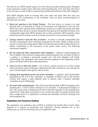 The delivery of a MUN speech requires far more than just public speaking skills. Delegates
must summarise complex policy ideas into a brief speaking time of no more than about four
or five minutes, as well as deliver speeches that maintain the attention of the other delegates.

Each MUN delegate tends to develop their own style and quite often this will vary
depending on the circumstances of the committee. Here are some recommendations to
develop your own style.

1. Read real speeches to the United Nations – The best advice on content is to read
   speeches that are delivered by Heads of Government and diplomats to the real UN.
   Notice how they structure their contributions around two or three key points and what
   information they choose to include. Remember that genuine UN speeches are likely to be
   considerably longer than MUN speeches due to time constraints. MUN speeches rarely
   extend beyond five minutes and are normally around one or two minutes in length.

2. Change content to meet the flow of debate – As there is normally considerable time
   between requesting the floor and being recognised by the chair, debate is likely to have
   moved on in the intervening period. Make sure that the speech acknowledges the flow of
   debate, contributing to the discussion of the points under review, not following
   unnecessary tangents.

3. Do not repeat the ideas expressed by other delegates – Linked to acknowledging the
   flow of debate is the need not to repeat ideas already presented. Few are likely to listen if
   a speaker is re-stating a previously argued case. The best delegates will briefly
   acknowledge their agreement with certain previous speakers at the beginning of their
   speech and then build on those ideas themselves.

4. Focus on two or three key points – Try to focus a speech around two or three central
   ideas to maintain clarity of argument. Remember that time is limited to a few minutes. Be
   sure to link principles with specific calls for action.

5. Change style depending on the size of the committee – A speaker’s style should differ
   depending on the size of the committee. A committee of fifteen such as the Security
   Council will require a quite different style of delivery than a General Assembly
   committee of up to 1,000 people.

6. Be aware of the speaking time – One of the most difficult skills of MUN is keeping to the
   speaking time. A chair is likely interrupt if it is exceeded. A well-practised delegate or
   one with a good sense of timing may be able to limit their speeches to the speaking time
   instinctively, while others may prefer to use a small stop watch. If a speech contains more
   than a single point, it is important to maintain time discipline and move through each
   point progressively.

                                5                                                             !

The negotiation and mediation side of MUN is probably the hardest skill to teach. Much
depends on a mixture of personality and experience. Having attended one or two
conferences, you will soon develop your own negotiation style.
 