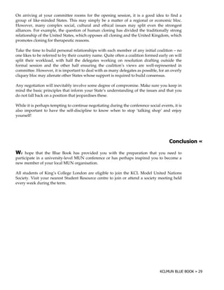 On arriving at your committee rooms for the opening session, it is a good idea to find a
group of like-minded States. This may simply be a matter of a regional or economic bloc.
However, many complex social, cultural and ethical issues may split even the strongest
alliances. For example, the question of human cloning has divided the traditionally strong
relationship of the United States, which opposes all cloning and the United Kingdom, which
promotes cloning for therapeutic reasons.

Take the time to build personal relationships with each member of any initial coalition – no
one likes to be referred to by their country name. Quite often a coalition formed early on will
split their workload, with half the delegates working on resolution drafting outside the
formal session and the other half ensuring the coalition’s views are well-represented in
committee. However, it is important to deal with as many delegates as possible, for an overly
cliquey bloc may alienate other States whose support is required to build consensus.

Any negotiation will inevitably involve some degree of compromise. Make sure you keep in
mind the basic principles that inform your State’s understanding of the issues and that you
do not fall back on a position that jeopardises these.

While it is perhaps tempting to continue negotiating during the conference social events, it is
also important to have the self-discipline to know when to stop ‘talking shop’ and enjoy
yourself!




                                                                                                  !

+e   hope that the Blue Book has provided you with the preparation that you need to
participate in a university-level MUN conference or has perhaps inspired you to become a
new member of your local MUN organisation.

All students of King’s College London are eligible to join the KCL Model United Nations
Society. Visit your nearest Student Resource centre to join or attend a society meeting held
every week during the term.
 