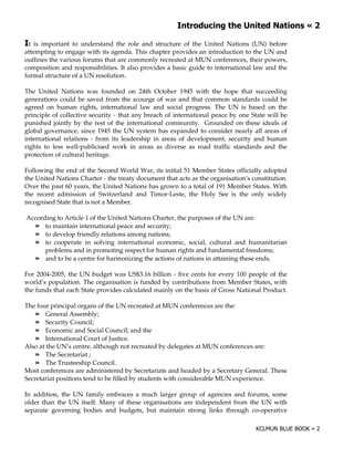 $                                          !%

$t  is important to understand the role and structure of the United Nations (UN) before
attempting to engage with its agenda. This chapter provides an introduction to the UN and
outlines the various forums that are commonly recreated at MUN conferences, their powers,
composition and responsibilities. It also provides a basic guide to international law and the
formal structure of a UN resolution.

The United Nations was founded on 24th October 1945 with the hope that succeeding
generations could be saved from the scourge of war and that common standards could be
agreed on human rights, international law and social progress. The UN is based on the
principle of collective security - that any breach of international peace by one State will be
punished jointly by the rest of the international community. Grounded on these ideals of
global governance, since 1945 the UN system has expanded to consider nearly all areas of
international relations - from its leadership in areas of development, security and human
rights to less well-publicised work in areas as diverse as road traffic standards and the
protection of cultural heritage.

Following the end of the Second World War, its initial 51 Member States officially adopted
the United Nations Charter - the treaty document that acts as the organisation’s constitution.
Over the past 60 years, the United Nations has grown to a total of 191 Member States. With
the recent admission of Switzerland and Timor-Leste, the Holy See is the only widely
recognised State that is not a Member.

According to Article 1 of the United Nations Charter, the purposes of the UN are:
      to maintain international peace and security;
      to develop friendly relations among nations;
      to cooperate in solving international economic, social, cultural and humanitarian
      problems and in promoting respect for human rights and fundamental freedoms;
      and to be a centre for harmonizing the actions of nations in attaining these ends.

For 2004-2005, the UN budget was US$3.16 billion - five cents for every 100 people of the
world’s population. The organisation is funded by contributions from Member States, with
the funds that each State provides calculated mainly on the basis of Gross National Product.

The four principal organs of the UN recreated at MUN conferences are the:
        General Assembly;
        Security Council;
        Economic and Social Council; and the
        International Court of Justice.
Also at the UN’s centre, although not recreated by delegates at MUN conferences are:
        The Secretariat ;
        The Trusteeship Council.
Most conferences are administered by Secretariats and headed by a Secretary General. These
Secretariat positions tend to be filled by students with considerable MUN experience.

In addition, the UN family embraces a much larger group of agencies and forums, some
older than the UN itself. Many of these organisations are independent from the UN with
separate governing bodies and budgets, but maintain strong links through co-operative
 