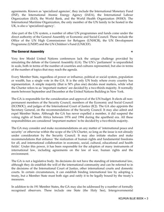 agreements. Known as ‘specialized agencies’, they include the International Monetary Fund
(INF), the International Atomic Energy Agency (IAEA), the International Labour
Organization (ILO), the World Bank, and the World Health Organization (WHO). The
International Maritime Organization, the only member of the UN family to be hosted in the
UK, is also a ‘specialized agency’.

Also part of the UN system, a number of other UN programmes and funds come under the
direct authority of the General Assembly or Economic and Social Council. These include the
Office of the UN High Commissioner for Refugees (UNHCR), the UN Development
Programme (UNDP) and the UN Children’s Fund (UNICEF).

0   1                                                                                       !

Very few Model United Nations conferences lack the unique challenge provided by
simulating the debate of the General Assembly (GA). The UN’s ‘parliament’ is unparalleled
in scale, both in terms of the number of countries and cultures represented, but also in terms
of the number of topics that may reach the agenda.

Every Member State, regardless of power or influence, political or social system, population
or wealth, has a single vote in the GA. It is the only UN body where every country has
representation. A simple majority (that is 50% plus one) decides most matters, while what
the Charter refers to as ‘important matters’ are decided by a two-thirds majority. It normally
meets between September and December at the United Nations Building in New York.

The GA is responsible for the consideration and approval of the UN budget. It elects all non-
permanent members of the Security Council, members of the Economic and Social Council
(ECOSOC), and judges of the International Court of Justice (ICJ). The GA also appoints the
Secretary General, on the recommendations of the Security Council. It may also admit and
expel Member States. Although the GA has never expelled a member, it did suspend the
voting rights of South Africa between 1974 and 1994 during the apartheid era. All these
responsibilities are considered ‘important matters’ to be decided by a two-thirds majority.

The GA may consider and make recommendations on any matter of ‘international peace and
security’ or otherwise within the scope of the UN Charter, so long as the issue is not already
under consideration by the Security Council. It may also initiate studies and make
recommendations that enhance ‘the realization of human rights and fundamental freedoms
for all, and international collaboration in economic, social, cultural, educational and health
fields’. Under this power, it has been responsible for the adoption of many instruments of
international law, including agreements on the law of war, human rights and the
environment.

The GA is not a legislative body. Its decisions do not have the standing of international law,
although they do establish the will of the international community and can be referred to in
the decisions of the International Court of Justice, other international courts and domestic
courts. In certain circumstances, it can establish binding international law by adopting a
treaty, but a Member State must both sign and ratify it to be legally bound by the treaty’s
measures.

In addition to its 191 Member States, the GA may also be addressed by a number of formally
recognised observers. These include one State (the Holy See), Intergovernmental
 