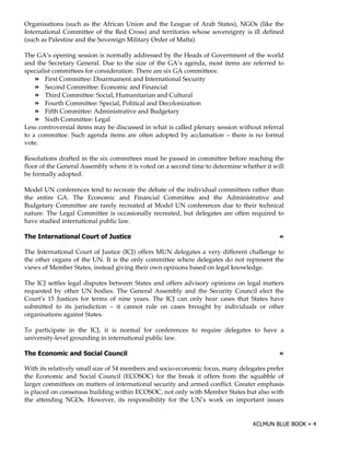 Organisations (such as the African Union and the League of Arab States), NGOs (like the
International Committee of the Red Cross) and territories whose sovereignty is ill defined
(such as Palestine and the Sovereign Military Order of Malta).

The GA’s opening session is normally addressed by the Heads of Government of the world
and the Secretary General. Due to the size of the GA’s agenda, most items are referred to
specialist committees for consideration. There are six GA committees:
        First Committee: Disarmament and International Security
        Second Committee: Economic and Financial
        Third Committee: Social, Humanitarian and Cultural
        Fourth Committee: Special, Political and Decolonization
        Fifth Committee: Administrative and Budgetary
        Sixth Committee: Legal
Less controversial items may be discussed in what is called plenary session without referral
to a committee. Such agenda items are often adopted by acclamation – there is no formal
vote.

Resolutions drafted in the six committees must be passed in committee before reaching the
floor of the General Assembly where it is voted on a second time to determine whether it will
be formally adopted.

Model UN conferences tend to recreate the debate of the individual committees rather than
the entire GA. The Economic and Financial Committee and the Administrative and
Budgetary Committee are rarely recreated at Model UN conferences due to their technical
nature. The Legal Committee is occasionally recreated, but delegates are often required to
have studied international public law.

0   $                       (2                                                             !

The International Court of Justice (ICJ) offers MUN delegates a very different challenge to
the other organs of the UN. It is the only committee where delegates do not represent the
views of Member States, instead giving their own opinions based on legal knowledge.

The ICJ settles legal disputes between States and offers advisory opinions on legal matters
requested by other UN bodies. The General Assembly and the Security Council elect the
Court’s 15 Justices for terms of nine years. The ICJ can only hear cases that States have
submitted to its jurisdiction – it cannot rule on cases brought by individuals or other
organisations against States.

To participate in the ICJ, it is normal for conferences to require delegates to have a
university-level grounding in international public law.

0   3                                                                                      !

With its relatively small size of 54 members and socio-economic focus, many delegates prefer
the Economic and Social Council (ECOSOC) for the break it offers from the squabble of
larger committees on matters of international security and armed conflict. Greater emphasis
is placed on consensus building within ECOSOC, not only with Member States but also with
the attending NGOs. However, its responsibility for the UN’s work on important issues
 