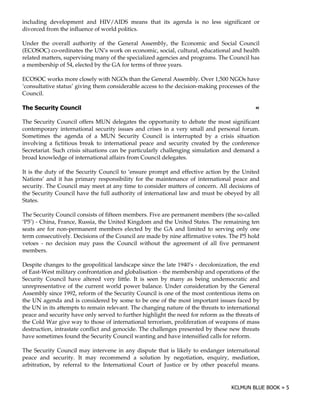 including development and HIV/AIDS means that its agenda is no less significant or
divorced from the influence of world politics.

Under the overall authority of the General Assembly, the Economic and Social Council
(ECOSOC) co-ordinates the UN’s work on economic, social, cultural, educational and health
related matters, supervising many of the specialized agencies and programs. The Council has
a membership of 54, elected by the GA for terms of three years.

ECOSOC works more closely with NGOs than the General Assembly. Over 1,500 NGOs have
‘consultative status’ giving them considerable access to the decision-making processes of the
Council.

0                                                                                           !

The Security Council offers MUN delegates the opportunity to debate the most significant
contemporary international security issues and crises in a very small and personal forum.
Sometimes the agenda of a MUN Security Council is interrupted by a crisis situation
involving a fictitious break to international peace and security created by the conference
Secretariat. Such crisis situations can be particularly challenging simulation and demand a
broad knowledge of international affairs from Council delegates.

It is the duty of the Security Council to ‘ensure prompt and effective action by the United
Nations’ and it has primary responsibility for the maintenance of international peace and
security. The Council may meet at any time to consider matters of concern. All decisions of
the Security Council have the full authority of international law and must be obeyed by all
States.

The Security Council consists of fifteen members. Five are permanent members (the so-called
‘P5’) - China, France, Russia, the United Kingdom and the United States. The remaining ten
seats are for non-permanent members elected by the GA and limited to serving only one
term consecutively. Decisions of the Council are made by nine affirmative votes. The P5 hold
vetoes - no decision may pass the Council without the agreement of all five permanent
members.

Despite changes to the geopolitical landscape since the late 1940’s - decolonization, the end
of East-West military confrontation and globalisation - the membership and operations of the
Security Council have altered very little. It is seen by many as being undemocratic and
unrepresentative of the current world power balance. Under consideration by the General
Assembly since 1992, reform of the Security Council is one of the most contentious items on
the UN agenda and is considered by some to be one of the most important issues faced by
the UN in its attempts to remain relevant. The changing nature of the threats to international
peace and security have only served to further highlight the need for reform as the threats of
the Cold War give way to those of international terrorism, proliferation of weapons of mass
destruction, intrastate conflict and genocide. The challenges presented by these new threats
have sometimes found the Security Council wanting and have intensified calls for reform.

The Security Council may intervene in any dispute that is likely to endanger international
peace and security. It may recommend a solution by negotiation, enquiry, mediation,
arbitration, by referral to the International Court of Justice or by other peaceful means.
 