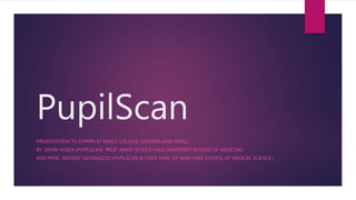 PupilScan
PRESENTATION TO IOPPPN AT KING’S COLLEGE LONDON (AND ODSC)
BY: DEVIN HOSEA (PUPILSCAN) PROF. WADE SCHULZ (YALE UNIVERSITY SCHOOL OF MEDICINE)
AND PROF. VINCENT GIOVINAZZO (PUPILSCAN & STATE UNIV. OF NEW YORK SCHOOL OF MEDICAL SCIENCE )
 