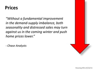Prices
“Without a fundamental improvement
in the demand-supply imbalance, both
seasonality and distressed sales may turn
against us in the coming winter and push
home prices lower.”

- Chase Analysts




                                            Housing Wire 8/12/11
 