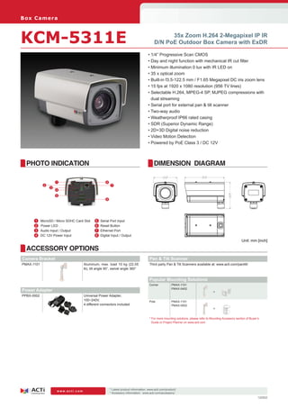 B ox C am e ra



KCM-5311E                                                                                         35x Zoom H.264 2-Megapixel IP IR
                                                                                            D/N PoE Outdoor Box Camera with ExDR

                                                                                        • 1/4” Progressive Scan CMOS
                                                                                        • Day and night function with mechanical IR cut filter
                                                                                        • Minimum illumination 0 lux with IR LED on
                                                                                        • 35 x optical zoom
                                                                                        • Built-in f3.5-122.5 mm / F1.65 Megapixel DC iris zoom lens
                                                                                        • 15 fps at 1920 x 1080 resolution (956 TV lines)
                                                                                        • Selectable H.264, MPEG-4 SP, MJPEG compressions with
                                                                                          dual streaming
                                                                                        • Serial port for external pan & tilt scanner
                                                                                        • Two-way audio
                                                                                        • Weatherproof IP66 rated casing
                                                                                        • SDR (Superior Dynamic Range)
                                                                                        • 2D+3D Digital noise reduction
                                                                                        • Video Motion Detection
                                                                                        • Powered by PoE Class 3 / DC 12V



  PHOTO INDICATION                                                                          DIMENSION DIAGRAM

                     1                                6
             2                                             7
                 3
                     4
                     5
                                                      8




     	 1	   MicroSD / Micro SDHC Card Slot   	5   Serial Port Input
     	2     Power LED                         6   Reset Button
       3	   Audio Input / Output              7   Ethernet Port
     	 4	   DC 12V Power Input                8   Digital Input / Output
                                                                                                                                                               Unit: mm [inch]

  ACCESSORY OPTIONS
Camera Bracket                                                                           Pan & Tilt Scanner
PMAX-1101                             Aluminum, max. load 10 kg (22.05                   Third party Pan & Tilt Scanners available at: www.acti.com/pantilt/
                                      lb), tilt angle 90°, swivel angle 360°


                                                                                         Popular Mounting Solutions
                                                                                         Corner           PMAX-1101
                                                                                                          PMAX-0402
Power Adapter                                                                                                                            +
PPBX-0002                             Universal Power Adapter,
                                      100~240V,                                          Pole             PMAX-1101
                                      4 different connectors included                                     PMAX-0502
                                                                                                                                         +

                                                                                         * For more mounting solutions, please refer to Mounting Accessory section of Buyer’s
                                                                                           Guide or Project Planner on www.acti.com




                                                          * Latest product information: www.acti.com/product/ 	
                     www.acti.com
                                                          * Accessory information: www.acti.com/accessory/
                                                                                                                                                                            120502
 