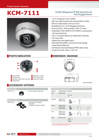 Fi xe d D o m e C am e ra



KCM-7111                                                                                            H.264 4-Megapixel IP D/N Vandal Proof
                                                                                                                       PoE Rugged Dome

                                                                                         •	1/3.2" Progressive Scan CMOS
                                                                                         •	Day and night function with mechanical IR cut filter
                                                                                         •	Minimum illumination 0.05 lux at F2.0
                                                                                         •	Bundled f2.8 mm / F2.0 Megapixel fixed lens
                                                                                         •	8 fps at 2032 x 1920 resolution (1561 TV lines)
                                                                                         •	Selectable H.264, MPEG-4 SP, MJPEG compressions
                                                                                           with dual streaming
                                                                                         •	Up to 4 cropped regions as independent channels
                                                                                         •	Two-way audio
                                                                                         •	Digital input and digital output
                                                                                         •	MicroSD/ MicroSDHC card slot for local storage
                                                                                         •	Video Motion Detection
                                                                                         •	Vandal proof and weatherproof IP66 rated casing
                                                                                         •	Powered by PoE Class 3 / DC 12V


  PHOTO INDICATION                                                                           DIMENSION DIAGRAM
                                                                                                                             Ø151.69 [6.0]


                                                       4
                   1

                   2


                   3                                   5
                                                       6
                                                       7



    	 1	   Power Button                   	 5 Digital Input / Output

                                                                                                                                                                114.90 [4.5]
    	2	    Ethernet Port                    6 DC 12V Power Input
                                                                                                                                                  61.00 [2.4]


    	 3	   MicroSD / Micro SDHC Card Slot 7 Audio Input / Output
    	 4	   Reset Button
                                                                                                                                                                               Unit: mm [inch]

  ACCESSORY OPTIONS
Dome Cover                                                                                Popular Mounting Solutions
PDCX-1101                               4-inch, smoke, vandal proof                       Surface          Accessories not required
                                                                                          Wall             PMAX-0308




                                                                                          Pendant          PMAX-0101
Power Adapter
PPBX-0002                               Universal Power Adapter,
                                                                                                           PMAX-0103
                                                                                                                                             +
                                        100~240V,
                                        4 different connectors included                   Corner           PMAX-0101
                                                                                                           PMAX-0303
                                                                                                           PMAX-0402                         +                                 +
                                                                                          Pole             PMAX-0101
                                                                                                           PMAX-0303
                                                                                                           PMAX-0502                         +                                 +
                                                                                          Flush            PMAX-1003




                                                                                          * For more mounting solutions, please refer to Mounting Accessory section of Buyer’s
                                                                                           Guide or Project Planner on www.acti.com




                                                           * Latest product information: www.acti.com/product/ 	
                       www.acti.com
                                                           * Accessory information: www.acti.com/accessory/
                                                                                                                                                                                        120516
 