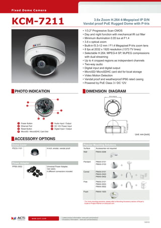 Fi xe d D o m e C am e ra



KCM-7211                                                                                    3.6x Zoom H.264 4-Megapixel IP D/N
                                                                                      Vandal proof PoE Rugged Dome with P-Iris

                                                                                      •	1/3.2" Progressive Scan CMOS
                                                                                      •	Day and night function with mechanical IR cut filter
                                                                                      •	Minimum illumination 0.05 lux at F1.4
                                                                                      •	3.6 x optical zoom
                                                                                      •	Built-in f3.3-12 mm / F1.4 Megapixel P-Iris zoom lens
                                                                                      •	8 fps at 2032 x 1920 resolution (1373 TV lines)
                                                                                      •	Selectable H.264, MPEG-4 SP, MJPEG compressions
                                                                                        with dual streaming
                                                                                      •	Up to 4 cropped regions as independent channels
                                                                                      •	Two-way audio
                                                                                      •	Digital input and digital output
                                                                                      •	MicroSD/ MicroSDHC card slot for local storage
                                                                                      •	Video Motion Detection
                                                                                      •	Vandal proof and weatherproof IP66 rated casing
                                                                                      •	Powered by PoE Class 3 / DC 12V


  PHOTO INDICATION                                                                        DIMENSION DIAGRAM
                                                                                                                          Ø151.69 [6.0]

                                                   3
                 1

                 2

                                                        7
                                                    6


                             4    5

    	 1	   Power Button                    	 5	 Audio Input / Output

                                                                                                                                                             114.90 [4.5]
    	2	    Ethernet Port                   	 6		 12V Power Input
                                                DC
                                                                                                                                               61.00 [2.4]


    	 3	   Reset Button                    	 7	 Digital Input / Output
    	 4	   MicroSD / MicroSDHC Card Slot
                                                                                                                                                                            Unit: mm [inch]

  ACCESSORY OPTIONS
Dome Cover                                                                             Popular Mounting Solutions
PDCX-1101                             4-inch, smoke, vandal proof                      Surface          Accessories not required
                                                                                       Wall             PMAX-0308




                                                                                       Pendant          PMAX-0101
Power Adapter
PPBX-0002                             Universal Power Adapter,
                                                                                                        PMAX-0103
                                                                                                                                          +
                                      100~240V,
                                      4 different connectors included                  Corner           PMAX-0101
                                                                                                        PMAX-0303
                                                                                                        PMAX-0402                         +                                 +
                                                                                       Pole             PMAX-0101
                                                                                                        PMAX-0303
                                                                                                        PMAX-0502                         +                                 +
                                                                                       Flush            PMAX-1003




                                                                                       * For more mounting solutions, please refer to Mounting Accessory section of Buyer’s
                                                                                        Guide or Project Planner on www.acti.com




                                                        * Latest product information: www.acti.com/product/ 	
                      www.acti.com
                                                        * Accessory information: www.acti.com/accessory/
                                                                                                                                                                                     120516
 