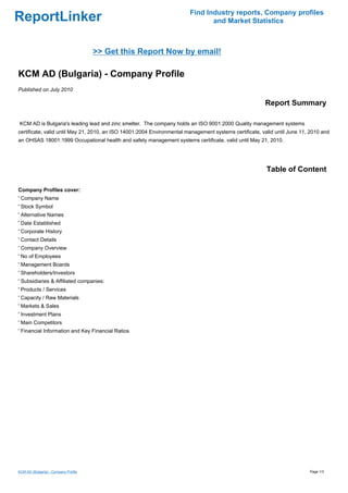 Find Industry reports, Company profiles
ReportLinker                                                                   and Market Statistics



                                      >> Get this Report Now by email!

KCM AD (Bulgaria) - Company Profile
Published on July 2010

                                                                                                        Report Summary

KCM AD is Bulgaria's leading lead and zinc smelter. The company holds an ISO 9001:2000 Quality management systems
certificate, valid until May 21, 2010, an ISO 14001:2004 Environmental management systems certificate, valid until June 11, 2010 and
an OHSAS 18001:1999 Occupational health and safety management systems certificate, valid until May 21, 2010.




                                                                                                         Table of Content

Company Profiles cover:
' Company Name
' Stock Symbol
' Alternative Names
' Date Established
' Corporate History
' Contact Details
' Company Overview
' No of Employees
' Management Boards
' Shareholders/Investors
' Subsidiaries & Affiliated companies:
' Products / Services
' Capacity / Raw Materials
' Markets & Sales
' Investment Plans
' Main Competitors
' Financial Information and Key Financial Ratios




KCM AD (Bulgaria) - Company Profile                                                                                        Page 1/3
 
