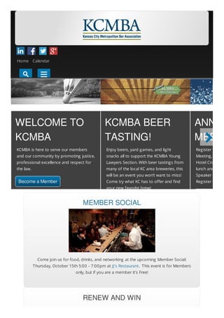 WELCOME TO
KCMBA
KCMBA is here to serve our members
and our community by promoting justice,
professional excellence and respect for
the law.
Become a Member
KCMBA BEER
TASTING!
Enjoy beers, yard games, and light
snacks all to support the KCMBA Young
Lawyers Section. With beer tastings from
many of the local KC area breweries, this
will be an event you won’t want to miss!
Come try what KC has to offer and find
your new favorite brew!
ANNUA
MEETI
Register now fo
Meeting, Decem
Hotel Crown Ce
lunch and prog
Speaker Cheryl
Register early a
MEMBER SOCIAL
Come join us for food, drinks, and networking at the upcoming Member Social:
Thursday, October 15th 5:00 - 7:00pm at JJ's Restaurant. This event is for Members
only, but if you are a member it's Free!
RENEW AND WIN

KCMBA Home Page
Home Calendar
 