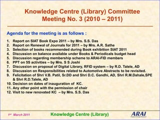 Knowledge Centre (Library) Committee Meeting No. 3 (2010 – 2011) Agenda for the meeting is as follows : Report on SIAT Book Expo 2011 – by Mrs. S.S. Das Report on Renewal of Journals for 2011 – by Mrs. A.R. Sathe Selection of books recommended during Book exhibition SIAT 2011  Discussion on balance available under Books & Periodicals budget head Discussion regarding membership scheme to ARAI-FID members PPT on 5S activities – by Mrs. S S Joshi Discussion on proposal of Digital Library, RFID system – by R.D. Talele, AD Discussion on Responsibilities related to Automotive Abstracts to be revisited. Felicitation of Shri V.B. Patil, Sr.DD and Shri D.C. Gandhi, AD, ShriR.M.Dahale,SPE & ShriR.D.Talele, AD Decision on dates of inauguration of  KC. Any other point with the permission of chair Visit to new renovated KC  – by Mrs. S.S. Das Knowledge Centre (Library) 1st  March 2011 