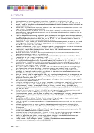 30 | P a g e
REFERENCES
1. Robinson BWS, Lake RA. Advances in malignant mesothelioma. N Engl J Med. 13 oct 2005;353(15):1591‑603.
2. Peto J, Decarli A, La Vecchia C, Levi F, Negri E. The European mesothelioma epidemic. Br J Cancer. févr 1999;79(3‑4):666‑72.
3. Wagner JC, Sleggs CA, Marchand P. Diffuse pleural mesothelioma and asbestos exposure in the North Western Cape Province. Br J
Ind Med. oct 1960;17:260‑71.
4. Klebe S, Driml J, Nasu M, Pastorino S, Zangiabadi A, Henderson D, et al. BAP1 hereditary cancer predisposition syndrome: a case
report and review of literature. Biomark Res. 2015;3:14.
5. Husain AN, Colby TV, Ordóñez NG, Allen TC, Attanoos RL, Beasley MB, et al. Guidelines for Pathologic Diagnosis of Malignant
Mesothelioma 2017 Update of the Consensus Statement From the International Mesothelioma Interest Group. Arch Pathol Lab
Med. janv 2018;142(1):89‑108.
6. Travis WD, Weltgesundheitsorganisation, International Agency for Research on Cancer, éditeurs. WHO classification of tumours
of lung, pleura, thymus and heart: ... reflects the views of a working group that convened for a consensus and editorial meeting at
the International Agency for Research on Cancer, Lyon, April 24 - 26, 2014. 4. ed. Lyon: International Agency for Research on
Cancer; 2015. 412 p. (World Health Organization Classification of tumours).
7. Galateau-Salle F, Churg A, Roggli V, Travis WD, World Health Organization Committee for Tumors of the Pleura. The 2015 World
Health Organization Classification of Tumors of the Pleura: Advances since the 2004 Classification. J Thorac Oncol Off Publ Int
Assoc Study Lung Cancer. févr 2016;11(2):142‑54.
8. Hwang HC, Pyott S, Rodriguez S, Cindric A, Carr A, Michelsen C, et al. BAP1 Immunohistochemistry and p16 FISH in the Diagnosis
of Sarcomatous and Desmoplastic Mesotheliomas. Am J Surg Pathol. mai 2016;40(5):714‑8.
9. Galateau-Sallé F, Gilg Soit Ilg A, Le Stang N, Brochard P, Pairon JC, Astoul P, et al. [The French mesothelioma network from 1998
to 2013]. Ann Pathol. févr 2014;34(1):51‑63.
10. Rusch VW. A proposed new international TNM staging system for malignant pleural mesothelioma. From the International
Mesothelioma Interest Group. Chest. oct 1995;108(4):1122‑8.
11. Rusch VW, Venkatraman E. The importance of surgical staging in the treatment of malignant pleural mesothelioma. J Thorac
Cardiovasc Surg. avr 1996;111(4):815-825; discussion 825-826.
12. Rusch VW, Giroux D, Kennedy C, Ruffini E, Cangir AK, Rice D, et al. Initial analysis of the international association for the study of
lung cancer mesothelioma database. J Thorac Oncol Off Publ Int Assoc Study Lung Cancer. nov 2012;7(11):1631‑9.
13. Nowak AK, Chansky K, Rice DC, Pass HI, Kindler HL, Shemanski L, et al. The IASLC Mesothelioma Staging Project: Proposals for
Revisions of the T descriptors in the forthcoming Eighth edition of the TNM classification for pleural mesothelioma. J Thorac
Oncol Off Publ Int Assoc Study Lung Cancer. 23 sept 2016;
14. Pass H, Giroux D, Kennedy C, Ruffini E, Cangir AK, Rice D, et al. The IASLC Mesothelioma Staging Project: Improving Staging of a
Rare Disease Through International Participation. J Thorac Oncol Off Publ Int Assoc Study Lung Cancer. 23 sept 2016;
15. Rice D, Chansky K, Nowak A, Pass H, Kindler H, Shemanski L, et al. The IASLC Mesothelioma Staging Project: Proposals for
Revisions of the N Descriptors in the Forthcoming Eighth Edition of the TNM Classification for Pleural Mesothelioma. J Thorac
Oncol Off Publ Int Assoc Study Lung Cancer. 23 sept 2016;
16. Rusch VW, Chansky K, Kindler HL, Nowak AK, Pass HI, Rice DC, et al. Proposals for the M Descriptors and for Revision of the TNM
Stage Groupings in the Forthcoming (Eighth) Edition of the TNM Classification for Mesothelioma. J Thorac Oncol Off Publ Int
Assoc Study Lung Cancer. 26 sept 2016;
17. Rusch VW, Venkatraman ES. Important prognostic factors in patients with malignant pleural mesothelioma, managed surgically.
Ann Thorac Surg. nov 1999;68(5):1799‑804.
18. Herndon JE, Green MR, Chahinian AP, Corson JM, Suzuki Y, Vogelzang NJ. Factors predictive of survival among 337 patients with
mesothelioma treated between 1984 and 1994 by the Cancer and Leukemia Group B. Chest. mars 1998;113(3):723‑31.
19. Curran D, Sahmoud T, Therasse P, van Meerbeeck J, Postmus PE, Giaccone G. Prognostic factors in patients with pleural
mesothelioma: the European Organization for Research and Treatment of Cancer experience. J Clin Oncol Off J Am Soc Clin Oncol.
janv 1998;16(1):145‑52.
20. Edwards JG, Abrams KR, Leverment JN, Spyt TJ, Waller DA, O’Byrne KJ. Prognostic factors for malignant mesothelioma in 142
patients: validation of CALGB and EORTC prognostic scoring systems. Thorax. sept 2000;55(9):731‑5.
21. Fennell DA, Parmar A, Shamash J, Evans MT, Sheaff MT, Sylvester R, et al. Statistical validation of the EORTC prognostic model for
malignant pleural mesothelioma based on three consecutive phase II trials. J Clin Oncol Off J Am Soc Clin Oncol. 1 janv
2005;23(1):184‑9.
22. Bénard F, Sterman D, Smith RJ, Kaiser LR, Albelda SM, Alavi A. Metabolic imaging of malignant pleural mesothelioma with
fluorodeoxyglucose positron emission tomography. Chest. sept 1998;114(3):713‑22.
23. Flores RM. The role of PET in the surgical management of malignant pleural mesothelioma. Lung Cancer Amst Neth. juill 2005;49
Suppl 1:S27-32.
24. Nowak AK, Armato SG, Ceresoli GL, Yildirim H, Francis RJ. Imaging in pleural mesothelioma: a review of imaging research
presented at the 9th International Meeting of the International Mesothelioma Interest Group. Lung Cancer Amst Neth. oct
2010;70(1):1‑6.
25. Heelan RT, Rusch VW, Begg CB, Panicek DM, Caravelli JF, Eisen C. Staging of malignant pleural mesothelioma: comparison of CT
and MR imaging. AJR Am J Roentgenol. avr 1999;172(4):1039‑47.
26. Knuuttila A, Halme M, Kivisaari L, Kivisaari A, Salo J, Mattson K. The clinical importance of magnetic resonance imaging versus
computed tomography in malignant pleural mesothelioma. Lung Cancer Amst Neth. déc 1998;22(3):215‑25.
27. Steinert HC, Santos Dellea MM, Burger C, Stahel R. Therapy response evaluation in malignant pleural mesothelioma with
integrated PET-CT imaging. Lung Cancer Amst Neth. juill 2005;49 Suppl 1:S33-35.
28. Zielinski M, Hauer J, Hauer L, Pankowski J, Nabialek T, Szlubowski A. Staging algorithm for diffuse malignant pleural
mesothelioma. Interact Cardiovasc Thorac Surg. févr 2010;10(2):185‑9.
 