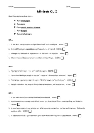 NAME: _________________________ DATE: ___________
Mindsets QUIZ
Give these statements a score –
4 if you totally agree
3 if you agree
2 if you neitheragree nor disagree
1 if you disagree
0 if you totally disagree
SET A
1. If you workhard you can actuallymake yourself more intelligent. SCORE:

2. Doingdifficultworkisgoodbecause it’sgoodtobe stretched. SCORE:

3. I like gettingfeedbackonmyworkso I can see how I can improve. SCORE:

4. I listeninschool because Ialwayswanttolearnnew things. SCORE:

SET B
1. Your personalityisset –you can’t reallychange it. SCORE:

2. You eitherlike /love people oryoudon’t – youcan’t ‘learnto love someone’. SCORE:

3. Tryingnewexperiencesisprettyscary – I’drather stayin my‘comfortzone’. SCORE:

4. People should tell youonlythe thingstheylike aboutyou,notcriticise you. SCORE:

SET C
1. If you trainat sportyou can become betterandbetter. SCORE:

2. Anyone canlearnto playa musical instrumenttoa decentlevelif theyare shownhow andstickat it.
SCORE:

3. A goodsportscoach isone whocan see whathas gone wrongwhenyoulose andhelpyou/ the teamto
put that right. SCORE:

4. It isbetterto win2-1 againsta really goodteamthanwin4-0 againsta rubbishteam. SCORE:

 