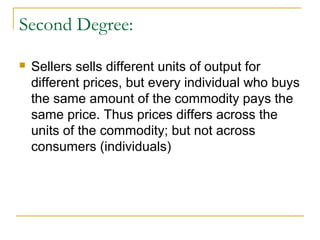 Second Degree:
 Sellers sells different units of output for
different prices, but every individual who buys
the same amount of the commodity pays the
same price. Thus prices differs across the
units of the commodity; but not across
consumers (individuals)
 