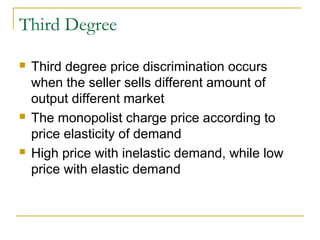 Third Degree
 Third degree price discrimination occurs
when the seller sells different amount of
output different market
 The monopolist charge price according to
price elasticity of demand
 High price with inelastic demand, while low
price with elastic demand
 