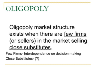OLIGOPOLY
Oligopoly market structure
exists when there are few firms
(or sellers) in the market selling
close substitutes.
Few Firms- Interdependence on decision making
Close Substitutes- (?)
 