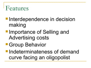 Features
 Interdependence in decision
making
 Importance of Selling and
Advertising costs
 Group Behavior
 Indeterminateness of demand
curve facing an oligopolist
 