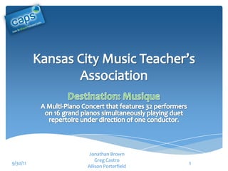 Kansas City Music Teacher’s Association Destination: Musique A Multi-Piano Concert that features 32 performers on 16 grand pianos simultaneously playing duet repertoire under direction of one conductor. Jonathan Brown Greg Castro Allison Porterfield 9/30/11 1 