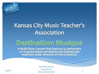 Kansas City Music Teacher’s Association Destination: Musique A Multi-Piano Concert that features 32 performers on 16 grand pianos simultaneously playing duet repertoire under direction of one conductor. Jonathan Brown Greg Castro Allison Porterfield 9/30/11 1 