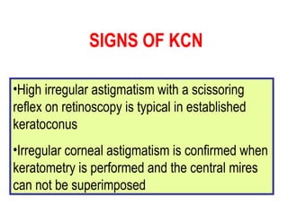High irregular astigmatism with a scissoring reflex on retinoscopy is typical in established keratoconus Irregular corneal astigmatism is confirmed when keratometry is performed and the central mires can not be superimposed SIGNS OF KCN 