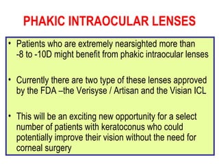 PHAKIC INTRAOCULAR LENSES Patients who are extremely nearsighted more than  -8 to -10D might benefit from phakic intraocular lenses Currently there are two type of these lenses approved by the FDA –the Verisyse / Artisan and the Visian ICL This will be an exciting new opportunity for a select number of patients with keratoconus who could potentially improve their vision without the need for corneal surgery   