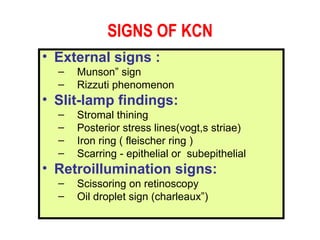 SIGNS OF KCN External signs : Munson” sign Rizzuti phenomenon Slit-lamp findings: Stromal thining Posterior stress lines(vogt,s striae) Iron ring ( fleischer ring ) Scarring - epithelial or  subepithelial  Retroillumination signs: Scissoring on retinoscopy Oil droplet sign (charleaux”) 