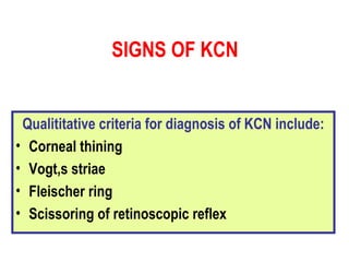 SIGNS OF KCN Qualititative criteria for diagnosis of KCN include: Corneal thining Vogt,s striae Fleischer ring Scissoring of retinoscopic reflex   