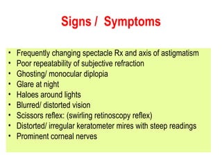 Signs /  Symptoms Frequently changing spectacle Rx and axis of astigmatism Poor repeatability of subjective refraction Ghosting/ monocular diplopia Glare at night Haloes around lights Blurred/ distorted vision Scissors reflex: (swirling retinoscopy reflex) Distorted/ irregular keratometer mires with steep readings Prominent corneal nerves  