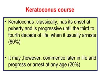 Keratoconus course Keratoconus ,classically, has its onset at puberty and is progressive until the third to fourth decade of life, when it usually arrests (80%) It may ,however, commence later in life and progress or arrest at any age (20%) 