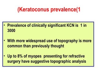 Keratoconus prevalence(1) Prevalence of clinically significant KCN is  1 in 3000 With more widespread use of topography is more common than previously thought Up to 8% of myopes  presenting for refractive surgery have suggestive topographic analysis 