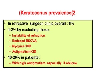 In refractive  surgeon clinic overall : 8% 1-2% by excluding these: Instability of refraction Reduced BSCVA Myopia>-10D Astigmatism>2D 10-20% in patients: With high Astigmatism  especially  if oblique Keratoconus prevalence(2) 