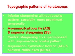 Topographic patterns of keratoconus Inferior steepening without bowtie pattern  specially  more prominent temporally Asymmetrical bow tie (AB) & superior steepening (SS) Central steepening +/- superimposed with  asymmetrical bowtie pattern Asymmetic /symmetric bow tie (AB) &  skewed  radial axes (SRAX) 