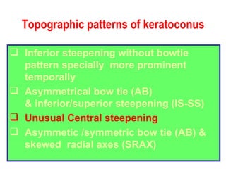 Topographic patterns of keratoconus Inferior steepening without bowtie pattern specially  more prominent temporally Asymmetrical bow tie (AB) & inferior/superior steepening (IS-SS) Unusual Central steepening   Asymmetic /symmetric bow tie (AB) &  skewed  radial axes (SRAX) 