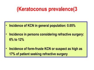 Keratoconus prevalence(3) Incidence of KCN in general population: 0.05% Incidence in persons considering refractive surgery: 6% to 12% Incidence of form-fruste KCN or suspect as high as 17% of patient seeking refractive surgery 