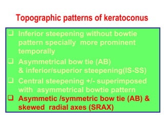 Topographic patterns of keratoconus Inferior steepening without bowtie pattern specially  more prominent temporally Asymmetrical bow tie (AB) & inferior/superior steepening(IS-SS) Central steepening +/- superimposed with  asymmetrical bowtie pattern Asymmetic /symmetric bow tie (AB) &  skewed  radial axes (SRAX) 