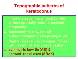 Topographic patterns of keratoconus Inferior steepening without bowtie pattern specially  more prominent temporally Asymmetrical bow tie (AB) & inferior/superior steepening(IS-SS) Central steepening +/- superimposed with  asymmetrical bowtie pattern symmetric bow tie (AB) &  skewed  radial axes (SRAX) 