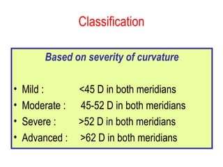 Classification Based on severity of curvature Mild :  <45 D in both meridians Moderate :  45-52 D in both meridians Severe :  >52 D in both meridians Advanced :  >62 D in both meridians 