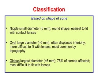 Classification Based on shape of cone Nipple  small diameter (5 mm); round shape; easiest to fit with contact lenses Oval  large diameter (>5 mm); often displaced inferiorly; more difficult to fit with lenses, most common by topography Globus  largest diameter (>6 mm); 75% of cornea affected; most difficult to fit with lenses 