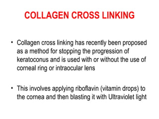 COLLAGEN CROSS LINKING Collagen cross linking has recently been proposed as a method for stopping the progression of keratoconus and is used with or without the use of corneal ring or intraocular lens  This involves applying riboflavin  ( vitamin drops )  to the cornea and then blasting it with Ultraviolet light 