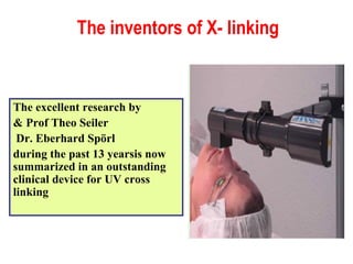 The inventors of X- linking The excellent research by Prof Theo Seiler & Dr. Eberhard Spörl  during the past 13 yearsis now summarized in an outstanding clinical device for UV cross linking 