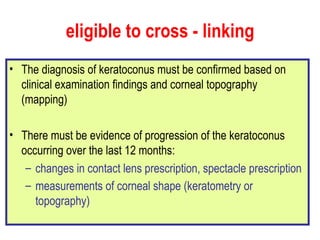 eligible to cross - linking The diagnosis of keratoconus must be confirmed based on clinical examination findings and corneal topography (mapping) There must be evidence of progression of the keratoconus occurring over the last 12 months:  changes in contact lens prescription, spectacle prescription  measurements of corneal shape (keratometry or topography)   