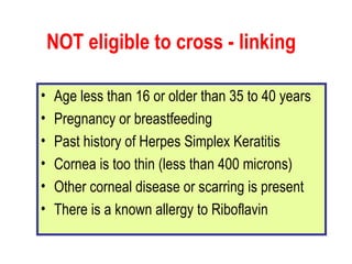 NOT eligible to cross - linking Age less than 16 or older than 35 to 40 years  Pregnancy or breastfeeding  Past history of Herpes Simplex Keratitis  Cornea is too thin (less than 400 microns)  Other corneal disease or scarring is present  There is a known allergy to Riboflavin  